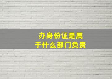 办身份证是属于什么部门负责