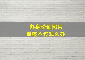 办身份证照片审核不过怎么办