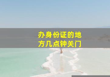 办身份证的地方几点钟关门