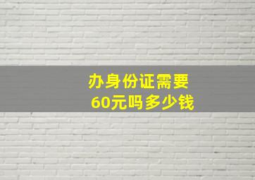 办身份证需要60元吗多少钱