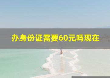 办身份证需要60元吗现在