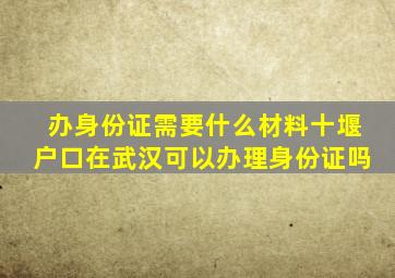 办身份证需要什么材料十堰户口在武汉可以办理身份证吗