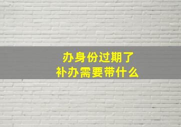 办身份过期了补办需要带什么