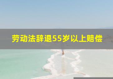 劳动法辞退55岁以上赔偿