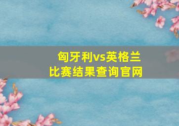 匈牙利vs英格兰比赛结果查询官网