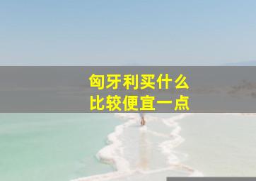 匈牙利买什么比较便宜一点