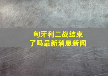 匈牙利二战结束了吗最新消息新闻