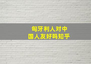 匈牙利人对中国人友好吗知乎