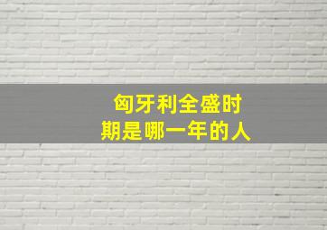 匈牙利全盛时期是哪一年的人