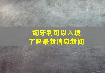 匈牙利可以入境了吗最新消息新闻