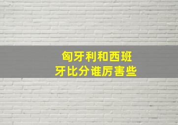 匈牙利和西班牙比分谁厉害些