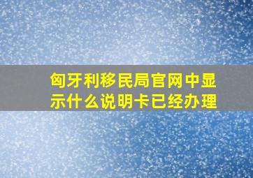 匈牙利移民局官网中显示什么说明卡已经办理