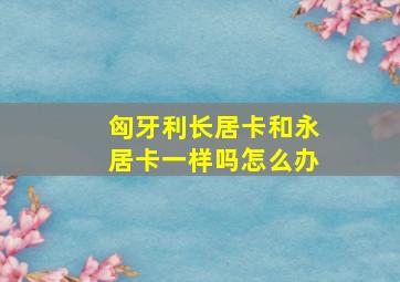 匈牙利长居卡和永居卡一样吗怎么办