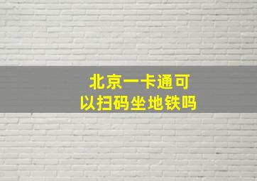 北京一卡通可以扫码坐地铁吗