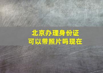 北京办理身份证可以带照片吗现在