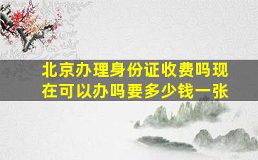 北京办理身份证收费吗现在可以办吗要多少钱一张