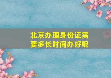 北京办理身份证需要多长时间办好呢