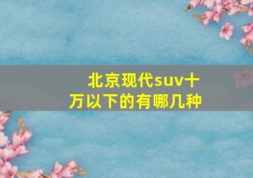 北京现代suv十万以下的有哪几种