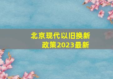 北京现代以旧换新政策2023最新