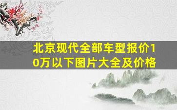 北京现代全部车型报价10万以下图片大全及价格