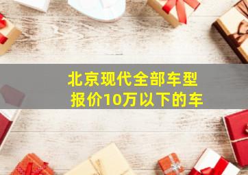 北京现代全部车型报价10万以下的车