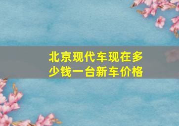 北京现代车现在多少钱一台新车价格