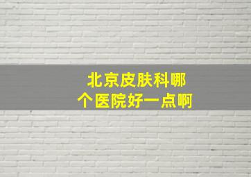 北京皮肤科哪个医院好一点啊