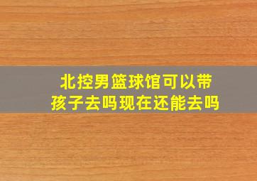 北控男篮球馆可以带孩子去吗现在还能去吗