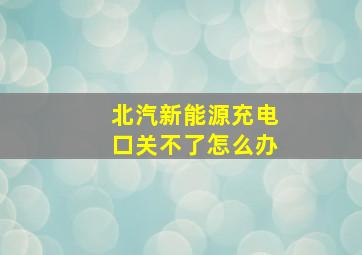 北汽新能源充电口关不了怎么办