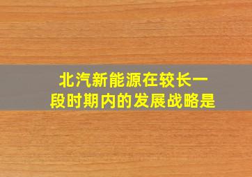 北汽新能源在较长一段时期内的发展战略是