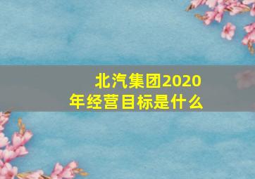 北汽集团2020年经营目标是什么