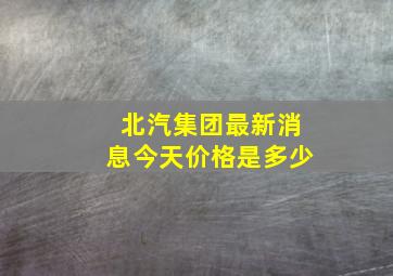 北汽集团最新消息今天价格是多少