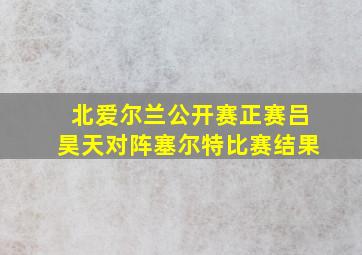 北爱尔兰公开赛正赛吕昊天对阵塞尔特比赛结果