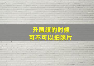 升国旗的时候可不可以拍照片