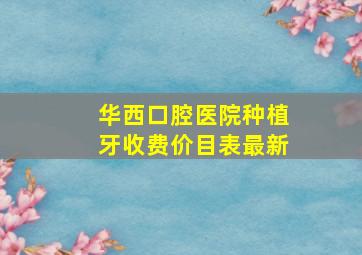 华西口腔医院种植牙收费价目表最新