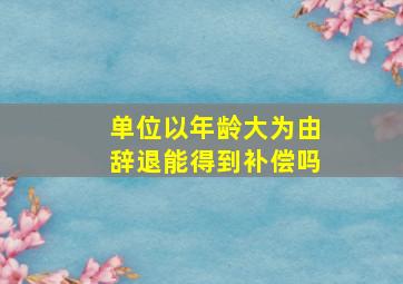 单位以年龄大为由辞退能得到补偿吗