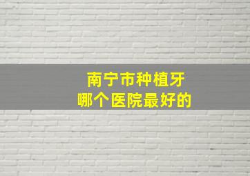 南宁市种植牙哪个医院最好的