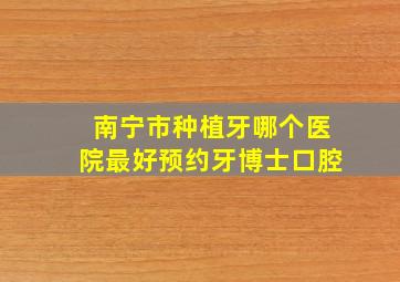 南宁市种植牙哪个医院最好预约牙博士口腔