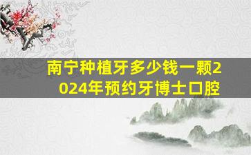 南宁种植牙多少钱一颗2024年预约牙博士口腔