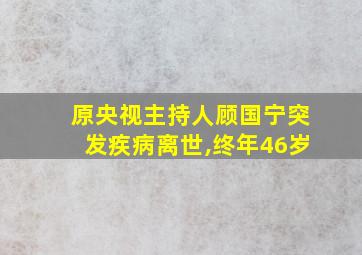 原央视主持人顾国宁突发疾病离世,终年46岁