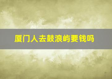 厦门人去鼓浪屿要钱吗