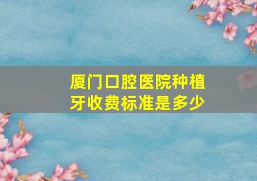 厦门口腔医院种植牙收费标准是多少