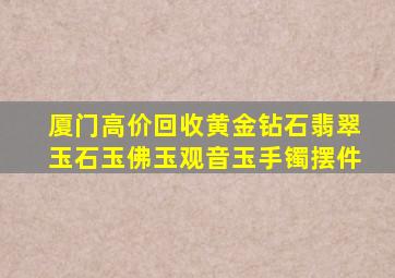 厦门高价回收黄金钻石翡翠玉石玉佛玉观音玉手镯摆件