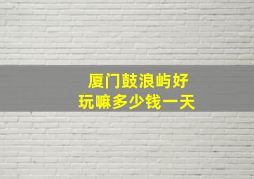 厦门鼓浪屿好玩嘛多少钱一天