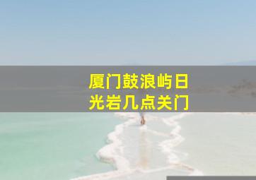 厦门鼓浪屿日光岩几点关门