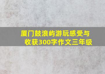 厦门鼓浪屿游玩感受与收获300字作文三年级