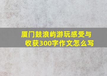 厦门鼓浪屿游玩感受与收获300字作文怎么写