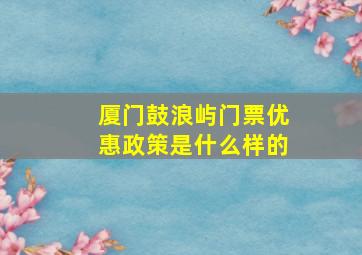 厦门鼓浪屿门票优惠政策是什么样的