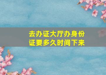 去办证大厅办身份证要多久时间下来