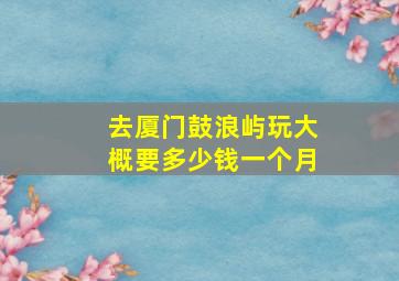 去厦门鼓浪屿玩大概要多少钱一个月